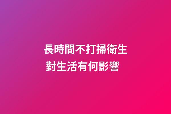 長時間不打掃衛生 對生活有何影響